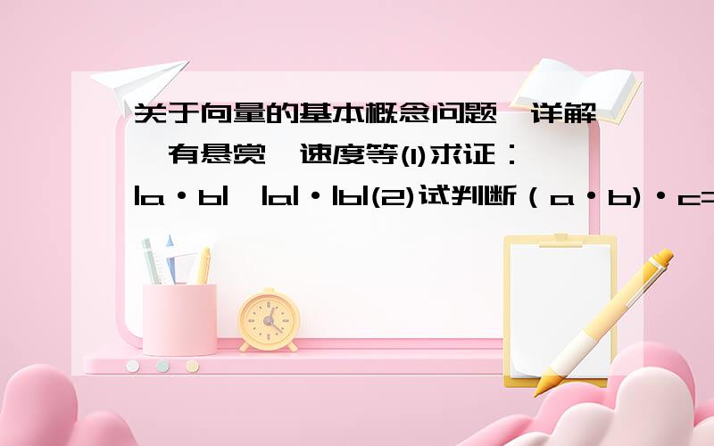 关于向量的基本概念问题,详解,有悬赏,速度等(1)求证：|a·b|≤|a|·|b|(2)试判断（a·b)·c=a·(b·c)其中a,b,c均为向量