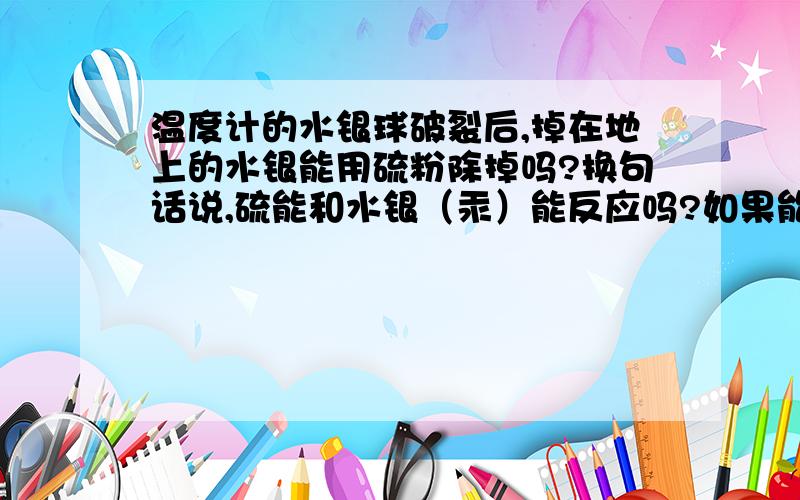 温度计的水银球破裂后,掉在地上的水银能用硫粉除掉吗?换句话说,硫能和水银（汞）能反应吗?如果能反应的话,我想问问硫相对于汞有什么作用?希望前辈们给予详细的解答!