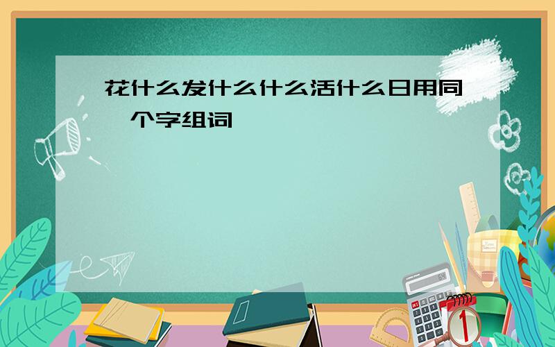 花什么发什么什么活什么日用同一个字组词