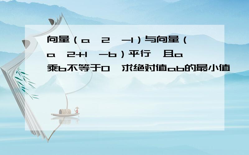 向量（a^2,-1）与向量（a^2+1,-b）平行,且a乘b不等于0,求绝对值ab的最小值