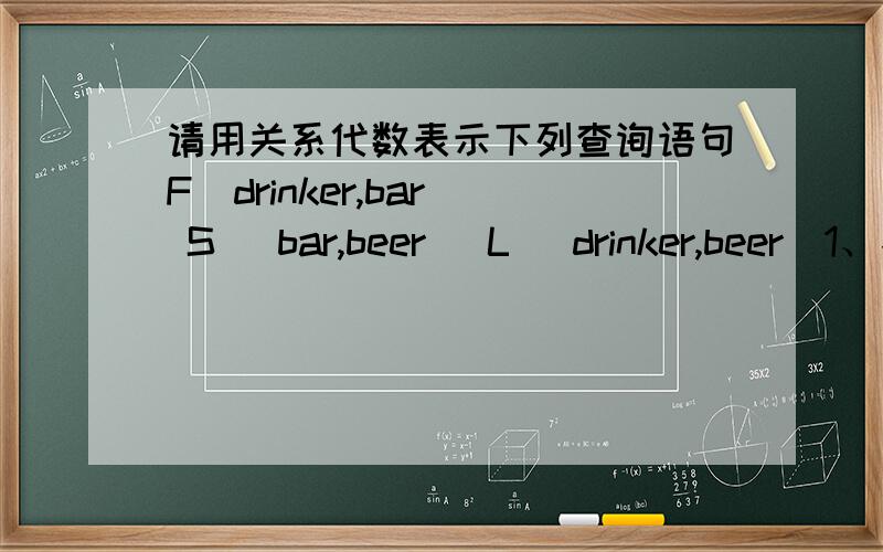 请用关系代数表示下列查询语句F（drinker,bar） S (bar,beer) L (drinker,beer)1、找出这样的饮酒人,他经常光顾供应他喜欢的啤酒的酒吧间.2、找出不提供青岛啤酒的酒吧.3、找出这样的饮酒人,不去提