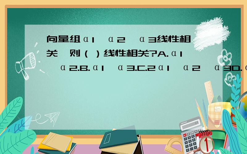 向量组α1,α2,α3线性相关,则（）线性相关?A.α1,α2.B.α1,α3.C.2α1,α2,α3D.α2,α3应该选哪个?