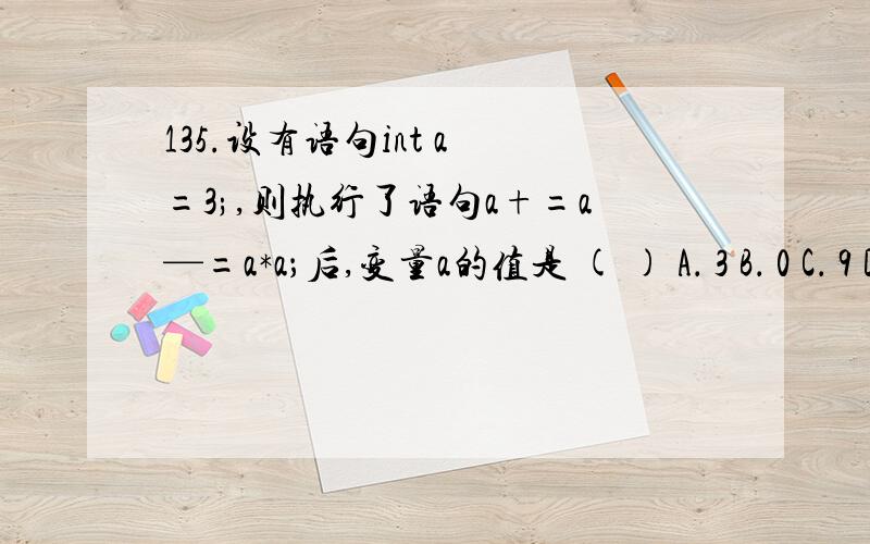 135.设有语句int a =3;,则执行了语句a+=a—=a*a；后,变量a的值是 ( ) A． 3 B． 0 C． 9 D．-12请帮我选出正确答案~~谢谢~