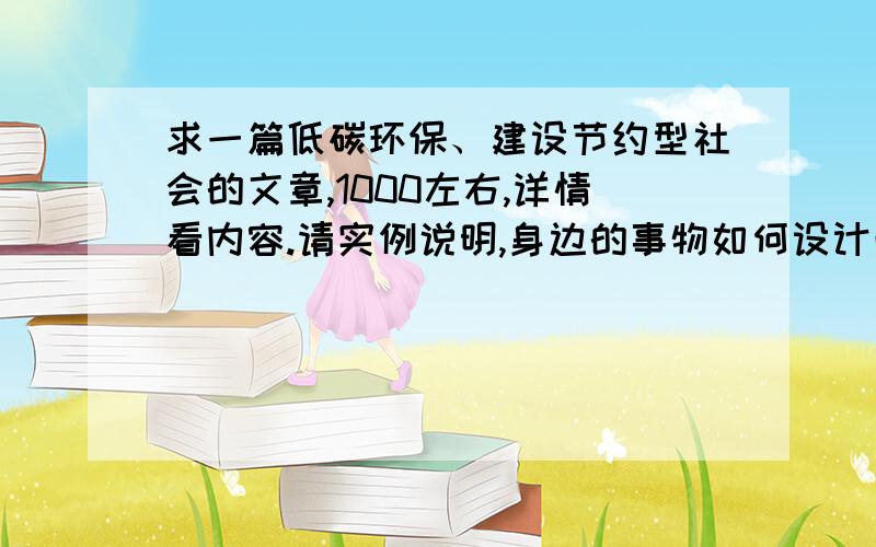 求一篇低碳环保、建设节约型社会的文章,1000左右,详情看内容.请实例说明,身边的事物如何设计改造,改造后如何环保,达到如何的效果?用实物说明 这点必须有.答案满意的话可以获得更多的积