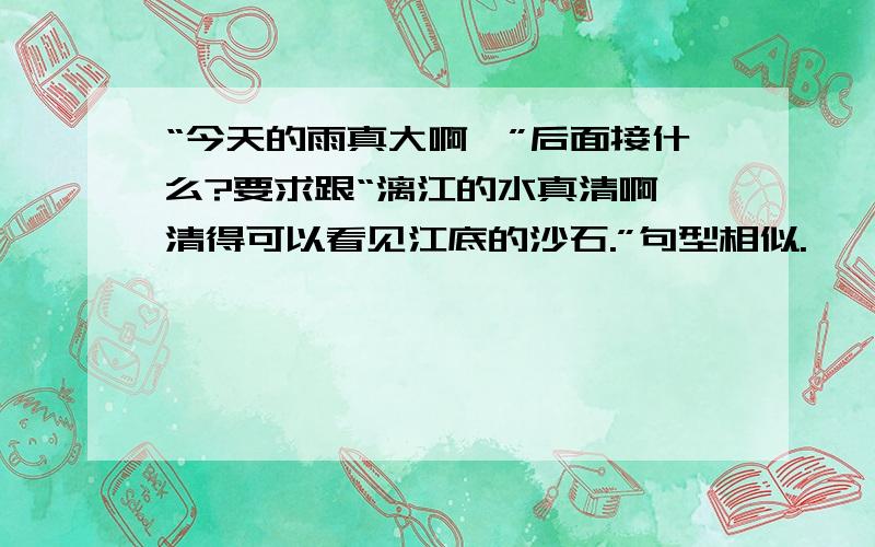 “今天的雨真大啊,”后面接什么?要求跟“漓江的水真清啊,清得可以看见江底的沙石.”句型相似.