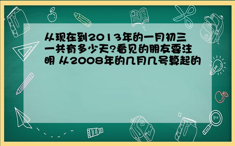 从现在到2013年的一月初三一共有多少天?看见的朋友要注明 从2008年的几月几号算起的