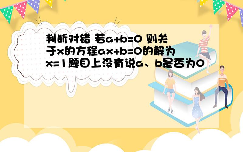 判断对错 若a+b=0 则关于x的方程ax+b=0的解为x=1题目上没有说a、b是否为0