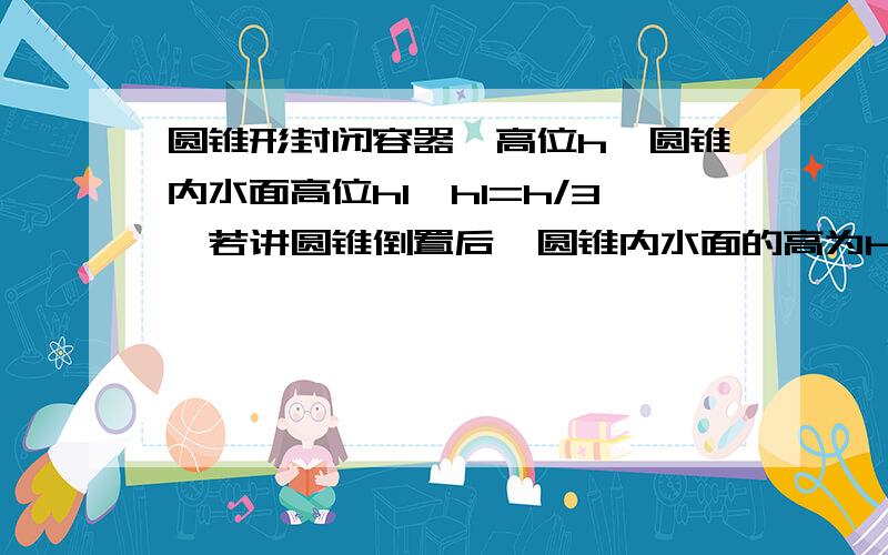 圆锥形封闭容器,高位h,圆锥内水面高位h1,h1=h/3,若讲圆锥倒置后,圆锥内水面的高为h2,求h2