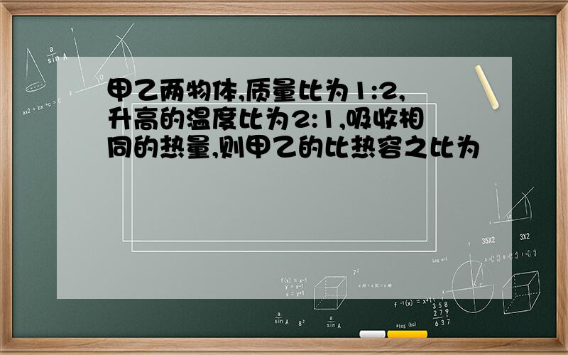 甲乙两物体,质量比为1:2,升高的温度比为2:1,吸收相同的热量,则甲乙的比热容之比为