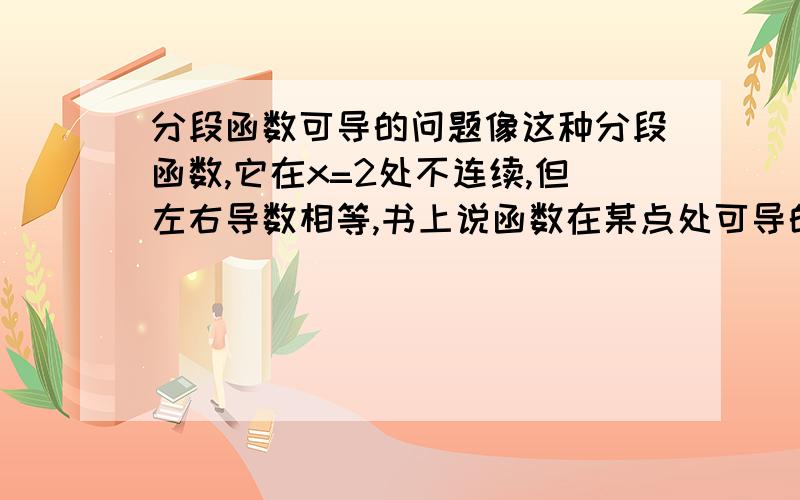 分段函数可导的问题像这种分段函数,它在x=2处不连续,但左右导数相等,书上说函数在某点处可导的充要条件是函数在该点的左导数与右导数存在且相等,而可导必连续,那么这种分段函数在x=2