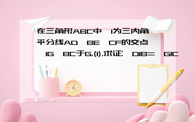 在三角形ABC中,I为三内角平分线AD,BE,CF的交点,IG⊥BC于G.(1).求证:∠DIB=∠GIC