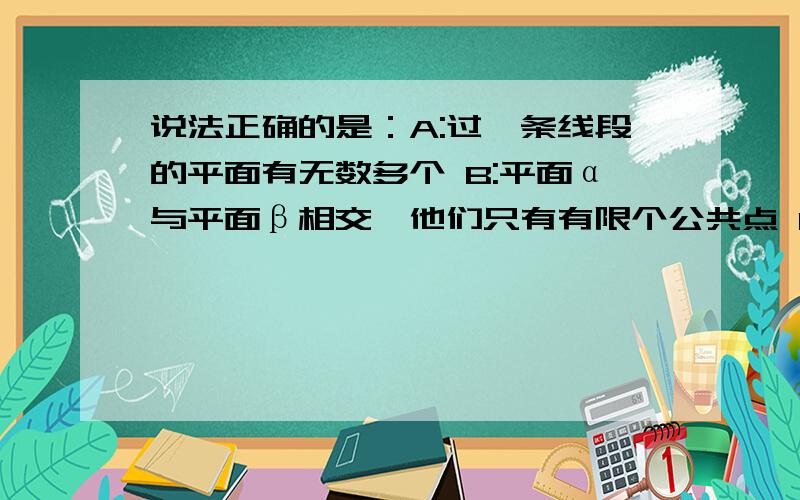 说法正确的是：A:过一条线段的平面有无数多个 B:平面α与平面β相交,他们只有有限个公共点 C：若两个说法正确的是：A:过一条线段的平面有无数多个B:平面α与平面β相交，他们只有有限个