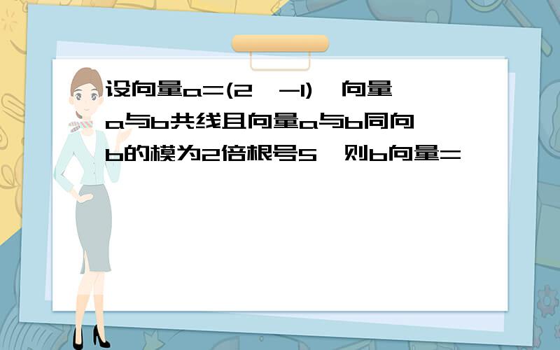 设向量a=(2,-1),向量a与b共线且向量a与b同向,b的模为2倍根号5,则b向量=