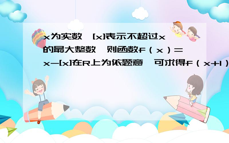 x为实数,[x]表示不超过x的最大整数,则函数f（x）=x-[x]在R上为依题意,可求得f（x+1）=f（x）,为什么f（x+1）=f（x）?