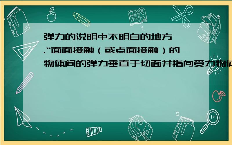 弹力的说明中不明白的地方…….“面面接触（或点面接触）的物体间的弹力垂直于切面并指向受力物体.”1.这个文章不太明白.请分析说明一下.2.这里的“受力物体”指的是什么?