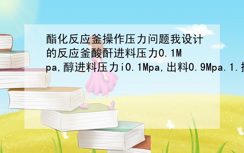 酯化反应釜操作压力问题我设计的反应釜酸酐进料压力0.1Mpa,醇进料压力i0.1Mpa,出料0.9Mpa.1.搅拌釜内操作压力是0.2Mpa还是0.9Mpa呢?2.夹套内用水蒸气加热,工作压力是该温度下水蒸气的饱和蒸汽压