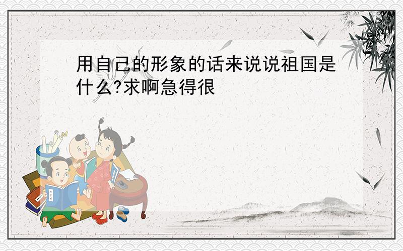 用自己的形象的话来说说祖国是什么?求啊急得很