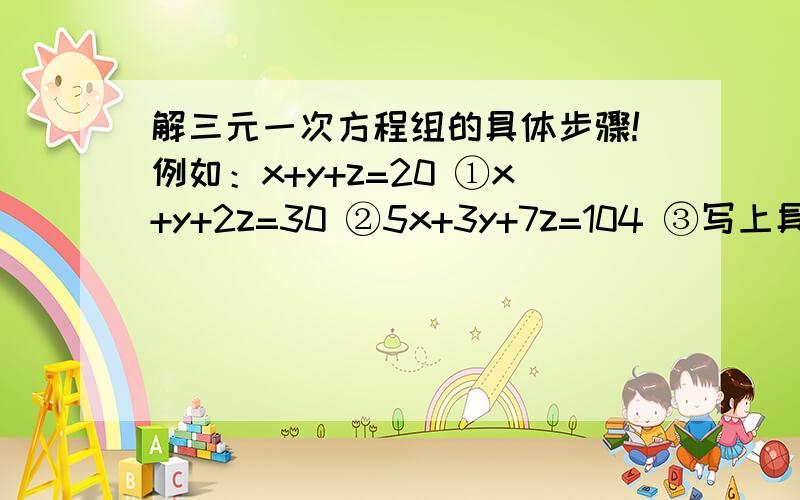 解三元一次方程组的具体步骤!例如：x+y+z=20 ①x+y+2z=30 ②5x+3y+7z=104 ③写上具体解题的文字和步骤!