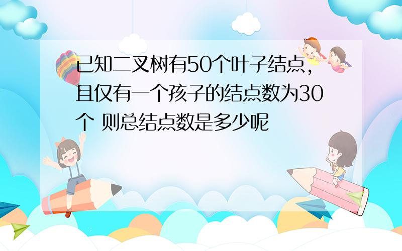 已知二叉树有50个叶子结点,且仅有一个孩子的结点数为30个 则总结点数是多少呢