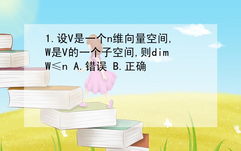 1.设V是一个n维向量空间,W是V的一个子空间,则dimW≤n A.错误 B.正确