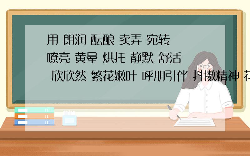 用 朗润 酝酿 卖弄 宛转 嘹亮 黄晕 烘托 静默 舒活 欣欣然 繁花嫩叶 呼朋引伴 抖擞精神 花枝招展造一个句