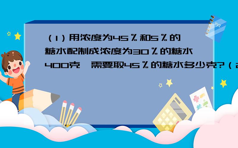 （1）用浓度为45％和5％的糖水配制成浓度为30％的糖水400克,需要取45％的糖水多少克?（2）有纯酒精含量为36％的酒精溶液若干,加了一定数量的水后,稀释成纯酒精含量为30％的溶液.如果再稀