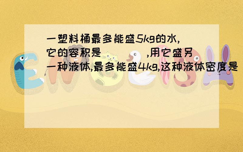 一塑料桶最多能盛5kg的水,它的容积是____,用它盛另一种液体,最多能盛4kg,这种液体密度是____