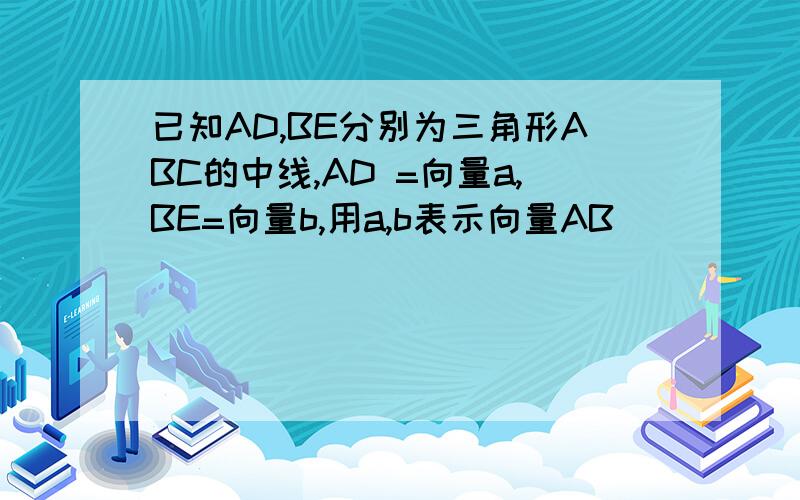 已知AD,BE分别为三角形ABC的中线,AD =向量a,BE=向量b,用a,b表示向量AB