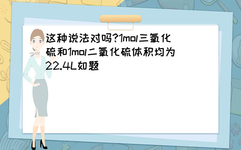 这种说法对吗?1mol三氧化硫和1mol二氧化硫体积均为22.4L如题