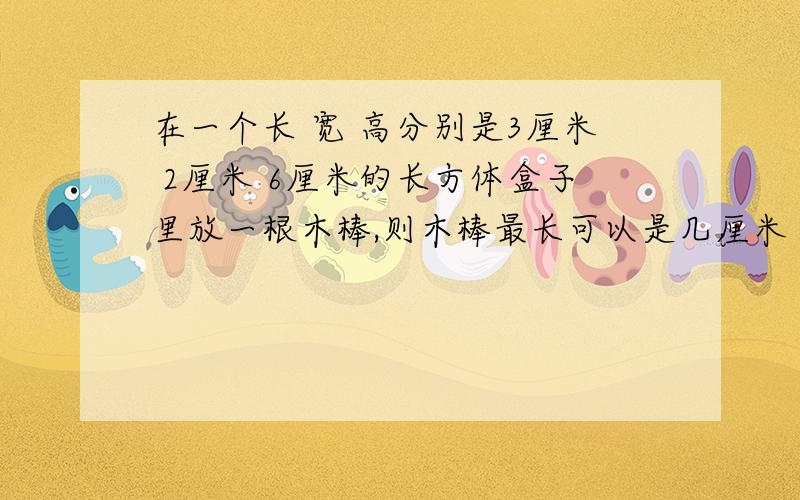 在一个长 宽 高分别是3厘米 2厘米 6厘米的长方体盒子里放一根木棒,则木棒最长可以是几厘米