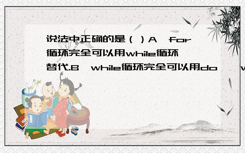 说法中正确的是（）A、for循环完全可以用while循环替代.B、while循环完全可以用do{}while循环替代.多选A、for循环完全可以用while循环替代.B、while循环完全可以用do{}while循环替代.C、while循环完全