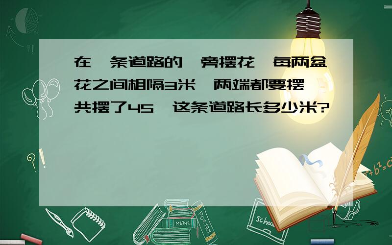 在一条道路的一旁摆花,每两盆花之间相隔3米,两端都要摆,共摆了45,这条道路长多少米?