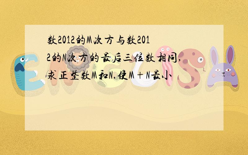 数2012的M次方与数2012的N次方的最后三位数相同,求正整数M和N,使M+N最小