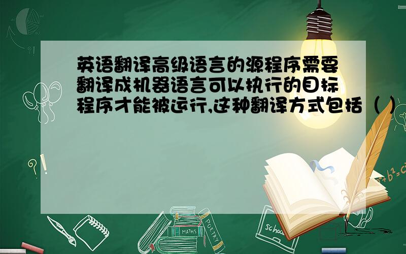 英语翻译高级语言的源程序需要翻译成机器语言可以执行的目标程序才能被运行,这种翻译方式包括（ ）.A．汇编 B．编译 C．转换