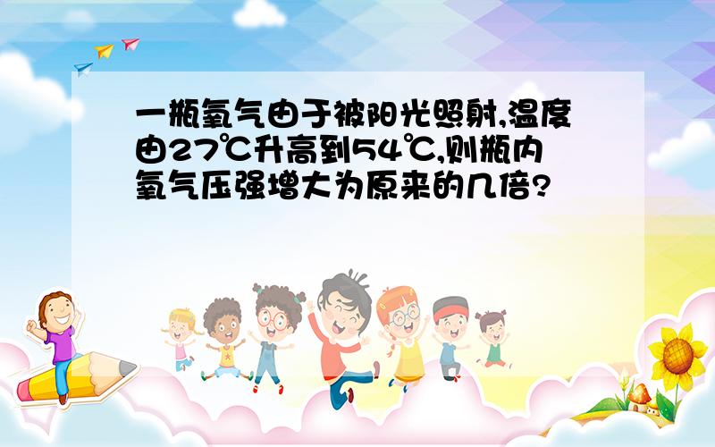 一瓶氧气由于被阳光照射,温度由27℃升高到54℃,则瓶内氧气压强增大为原来的几倍?