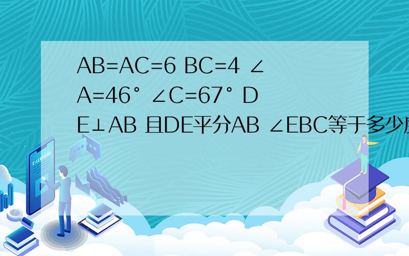 AB=AC=6 BC=4 ∠A=46° ∠C=67° DE⊥AB 且DE平分AB ∠EBC等于多少度?△EBC的周长?