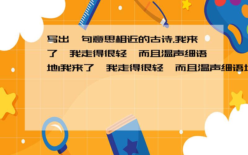 写出一句意思相近的古诗.我来了,我走得很轻,而且温声细语地1我来了,我走得很轻,而且温声细语地2别忙着披蓑衣,