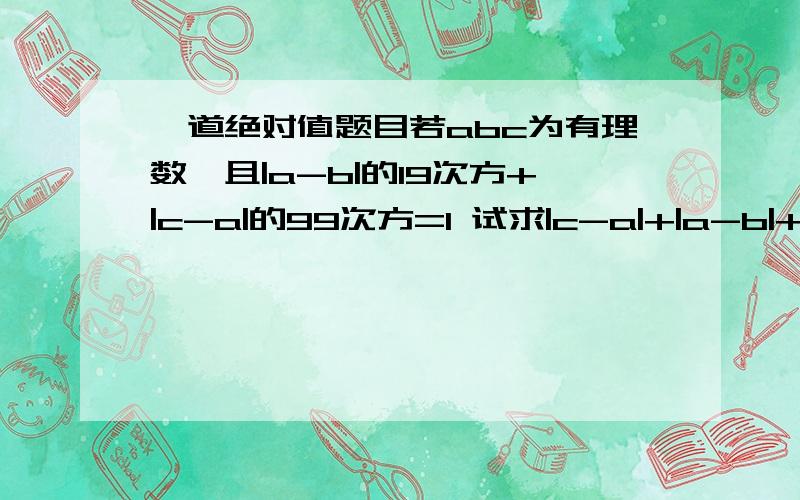 一道绝对值题目若abc为有理数,且|a-b|的19次方+|c-a|的99次方=1 试求|c-a|+|a-b|+|b-c|的值