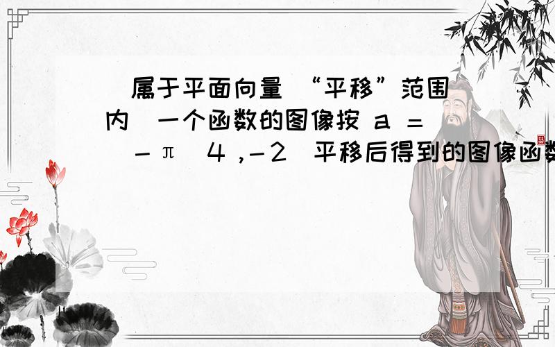 （属于平面向量 “平移”范围内）一个函数的图像按 a ＝（－π／4 ,－2）平移后得到的图像函数解析式为 y ＝sin ( x ＋π／4) －2,求原来函数解析式.（式中符号 “－π／4 ” 中的 “π” 是π,