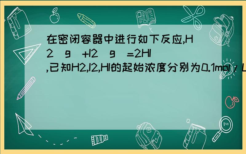 在密闭容器中进行如下反应,H2(g)+I2(g)=2HI,已知H2,I2,HI的起始浓度分别为0.1mol/L、0.3mol/L 0.2mol/L在一定条件下,当反应达到平衡时各物质的浓度可能是A HI为0.3mol/L B I2为0.35mol/LC H2为0.2mol/L D HI为0.4mol