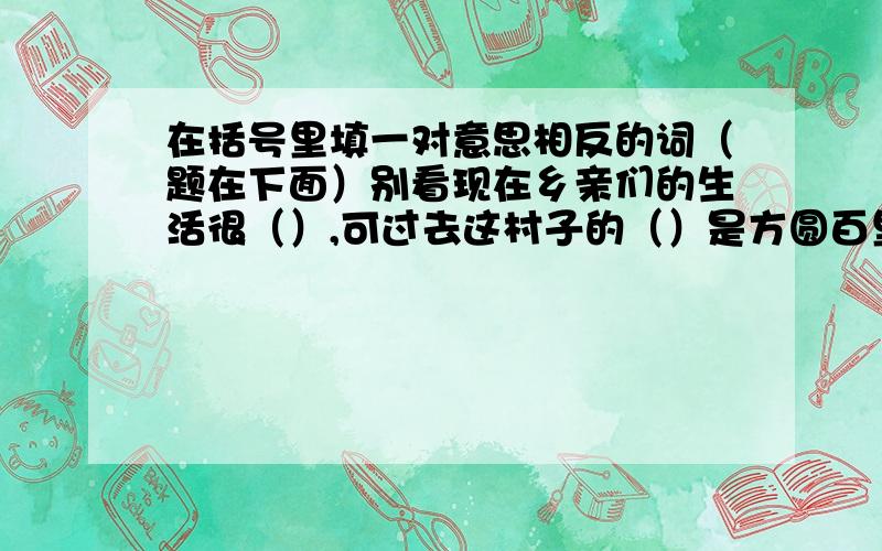 在括号里填一对意思相反的词（题在下面）别看现在乡亲们的生活很（）,可过去这村子的（）是方圆百里闻名的.