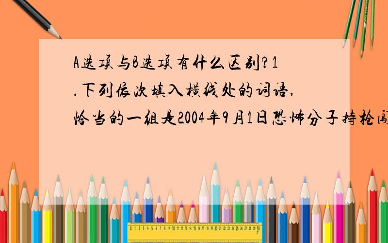 A选项与B选项有什么区别?1.下列依次填入横线处的词语,恰当的一组是2004年9月1日恐怖分子持枪闯入俄罗斯北奥塞梯共和国别斯兰市第一中学.一位名叫艾尔扎的女教师向恐怖分子抗议,要求让