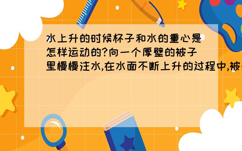 水上升的时候杯子和水的重心是怎样运动的?向一个厚壁的被子里慢慢注水,在水面不断上升的过程中,被子和水的重心运动的过程是什么