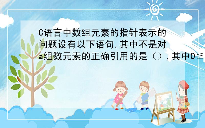 C语言中数组元素的指针表示的问题设有以下语句,其中不是对a组数元素的正确引用的是（）,其中0≦i＜10int a[10]={0,1,2,3,4,5,6,7,8,9},*p=aA:a[i]B:&(*(a+i))你们都回答错了,B是正确的!但我这块一点也不