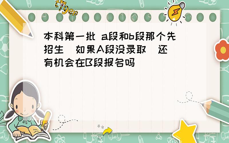 本科第一批 a段和b段那个先招生  如果A段没录取  还有机会在B段报名吗