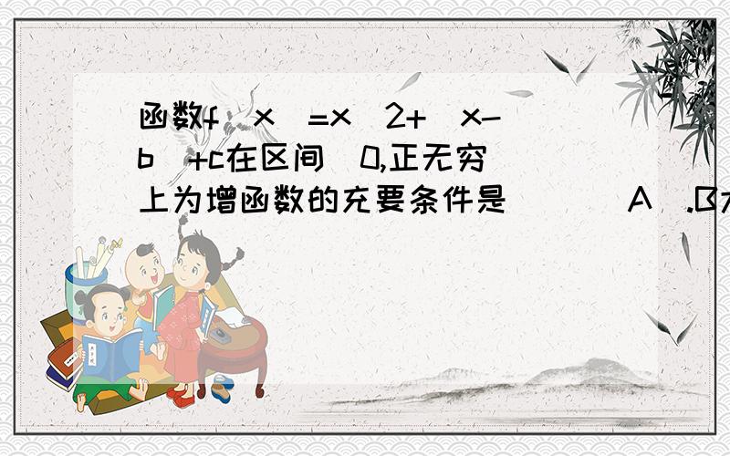 函数f(x)=x^2+|x-b|+c在区间[0,正无穷)上为增函数的充要条件是( )(A).B大于等于0 (B).B小于等于0 (C).B大于0 (D).B小于0