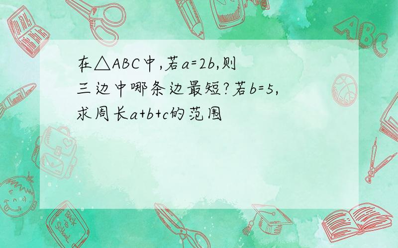 在△ABC中,若a=2b,则三边中哪条边最短?若b=5,求周长a+b+c的范围