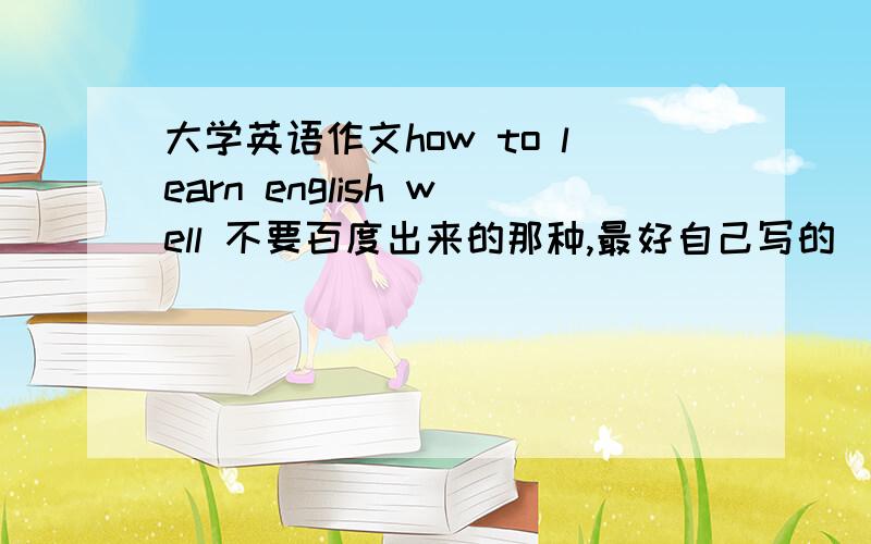 大学英语作文how to learn english well 不要百度出来的那种,最好自己写的