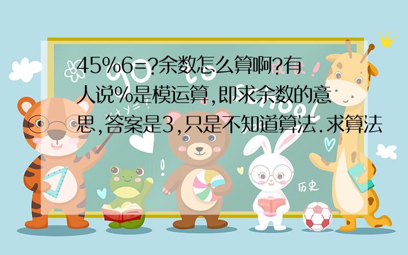 45%6=?余数怎么算啊?有人说%是模运算,即求余数的意思,答案是3,只是不知道算法.求算法