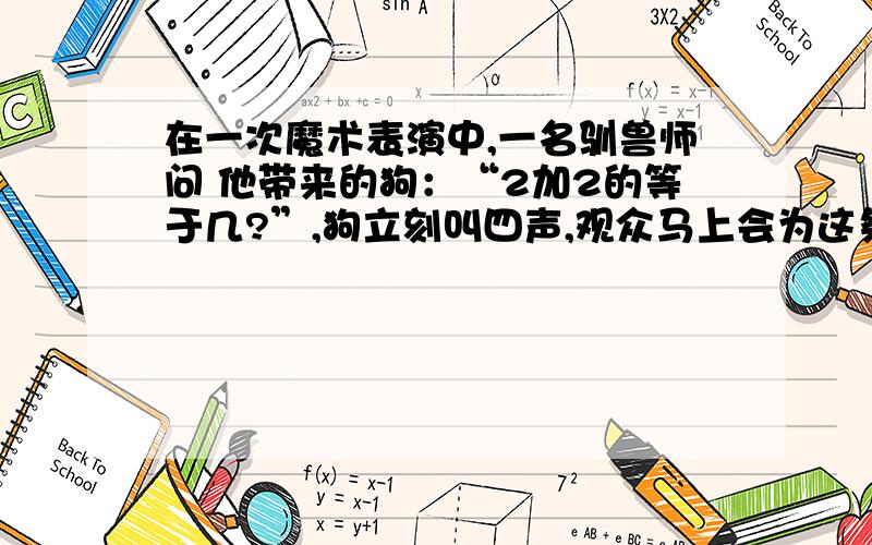 在一次魔术表演中,一名驯兽师问 他带来的狗：“2加2的等于几?”,狗立刻叫四声,观众马上会为这条聪在一次魔术表演中,一名驯兽师问他带来的狗：“2加2的等于几?”,狗立刻叫四声,观众马上